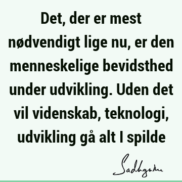 Det, der er mest nødvendigt lige nu, er den menneskelige bevidsthed under udvikling. Uden det vil videnskab, teknologi, udvikling gå alt i