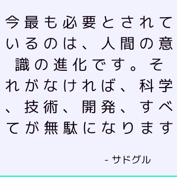 今最も必要とされているのは、人間の意識の進化です。 それがなければ、科学、技術、開発、すべてが無駄になります