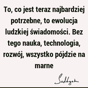 To, co jest teraz najbardziej potrzebne, to ewolucja ludzkiej świadomości. Bez tego nauka, technologia, rozwój, wszystko pójdzie na