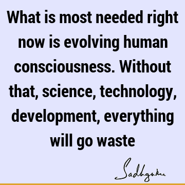 What is most needed right now is evolving human consciousness. Without that, science, technology, development, everything will go