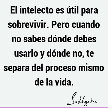 El intelecto es útil para sobrevivir. Pero cuando no sabes dónde debes usarlo y dónde no, te separa del proceso mismo de la