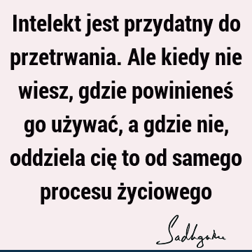 Intelekt jest przydatny do przetrwania. Ale kiedy nie wiesz, gdzie powinieneś go używać, a gdzie nie, oddziela cię to od samego procesu ż