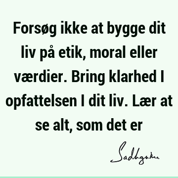 Forsøg ikke at bygge dit liv på etik, moral eller værdier. Bring klarhed i opfattelsen i dit liv. Lær at se alt, som det