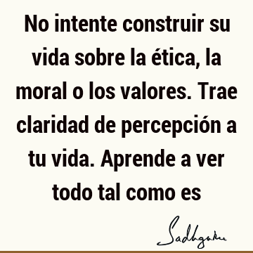 No intente construir su vida sobre la ética, la moral o los valores. Trae claridad de percepción a tu vida. Aprende a ver todo tal como