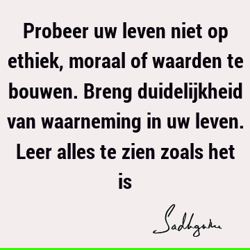 Probeer uw leven niet op ethiek, moraal of waarden te bouwen. Breng duidelijkheid van waarneming in uw leven. Leer alles te zien zoals het