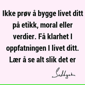 Ikke prøv å bygge livet ditt på etikk, moral eller verdier. Få klarhet i oppfatningen i livet ditt. Lær å se alt slik det