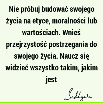 Nie próbuj budować swojego życia na etyce, moralności lub wartościach. Wnieś przejrzystość postrzegania do swojego życia. Naucz się widzieć wszystko takim,