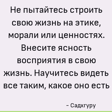 Не пытайтесь строить свою жизнь на этике, морали или ценностях. Внесите ясность восприятия в свою жизнь. Научитесь видеть все таким, какое оно есть