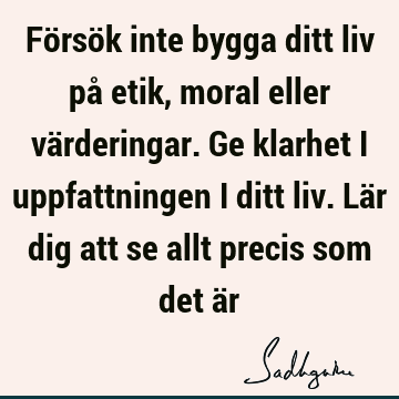 Försök inte bygga ditt liv på etik, moral eller värderingar. Ge klarhet i uppfattningen i ditt liv. Lär dig att se allt precis som det ä