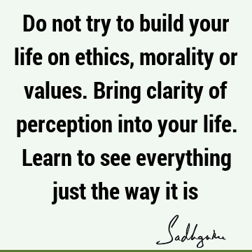 Do not try to build your life on ethics, morality or values. Bring clarity of perception into your life. Learn to see everything just the way it