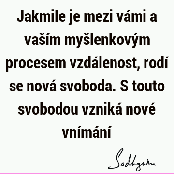 Jakmile je mezi vámi a vaším myšlenkovým procesem vzdálenost, rodí se nová svoboda. S touto svobodou vzniká nové vnímání