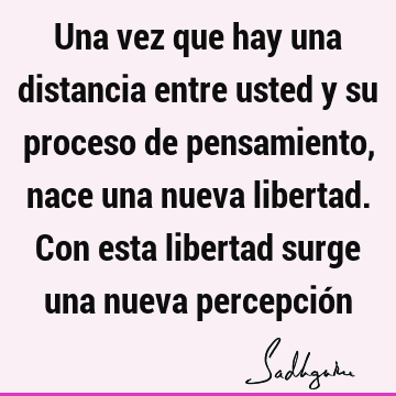 Una vez que hay una distancia entre usted y su proceso de pensamiento, nace una nueva libertad. Con esta libertad surge una nueva percepció