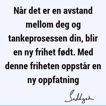 Når det er en avstand mellom deg og tankeprosessen din, blir en ny frihet født. Med denne friheten oppstår en ny