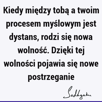 Kiedy między tobą a twoim procesem myślowym jest dystans, rodzi się nowa wolność. Dzięki tej wolności pojawia się nowe