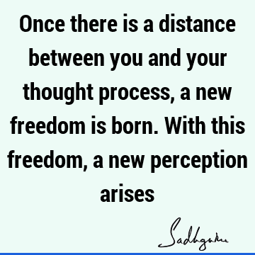 Once there is a distance between you and your thought process, a new freedom is born. With this freedom, a new perception