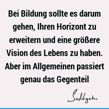 Bei Bildung sollte es darum gehen, Ihren Horizont zu erweitern und eine größere Vision des Lebens zu haben. Aber im Allgemeinen passiert genau das G