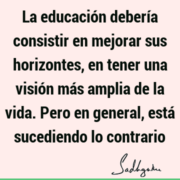 La educación debería consistir en mejorar sus horizontes, en tener una visión más amplia de la vida. Pero en general, está sucediendo lo