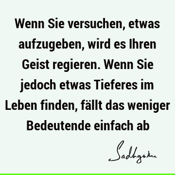 Wenn Sie versuchen, etwas aufzugeben, wird es Ihren Geist regieren. Wenn Sie jedoch etwas Tieferes im Leben finden, fällt das weniger Bedeutende einfach