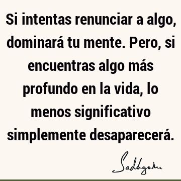 Si intentas renunciar a algo, dominará tu mente. Pero, si encuentras algo más profundo en la vida, lo menos significativo simplemente desaparecerá