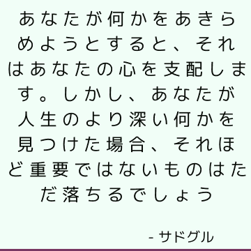 あなたが何かをあきらめようとすると、それはあなたの心を支配します。 しかし、あなたが人生のより深い何かを見つけた場合、それほど重要ではないものはただ落ちるでしょう