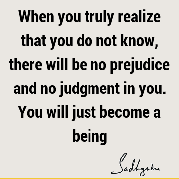 When you truly realize that you do not know, there will be no prejudice and no judgment in you. You will just become a