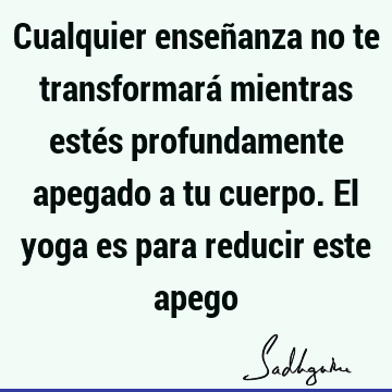 Cualquier enseñanza no te transformará mientras estés profundamente apegado a tu cuerpo. El yoga es para reducir este