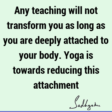 Any teaching will not transform you as long as you are deeply attached to your body. Yoga is towards reducing this