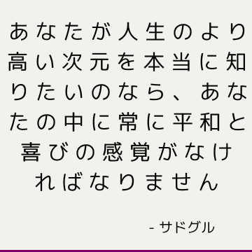 あなたが人生のより高い次元を本当に知りたいのなら、あなたの中に常に平和と喜びの感覚がなければなりません