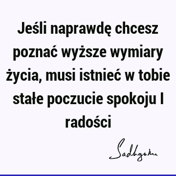 Jeśli naprawdę chcesz poznać wyższe wymiary życia, musi istnieć w tobie stałe poczucie spokoju i radoś