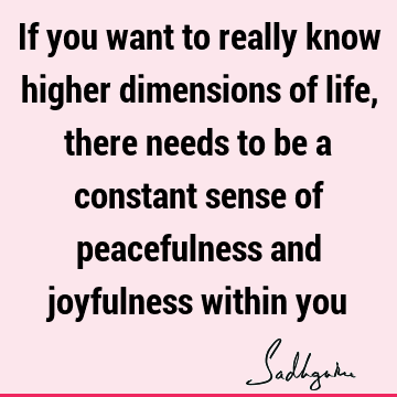 If you want to really know higher dimensions of life, there needs to be a constant sense of peacefulness and joyfulness within