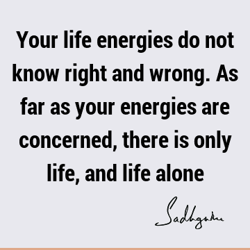 Your life energies do not know right and wrong. As far as your energies are concerned, there is only life, and life