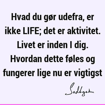 Hvad du gør udefra, er ikke LIFE; det er aktivitet. Livet er inden i dig. Hvordan dette føles og fungerer lige nu er