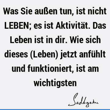 Was Sie außen tun, ist nicht LEBEN; es ist Aktivität. Das Leben ist in dir. Wie sich dieses (Leben) jetzt anfühlt und funktioniert, ist am