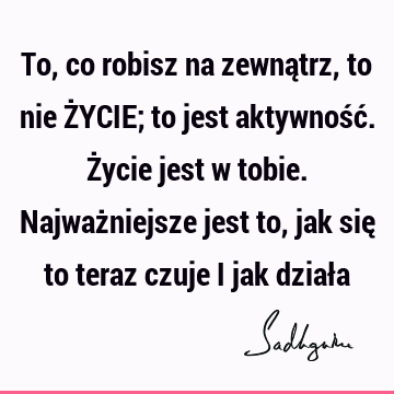 To, co robisz na zewnątrz, to nie ŻYCIE; to jest aktywność. Życie jest w tobie. Najważniejsze jest to, jak się to teraz czuje i jak dział