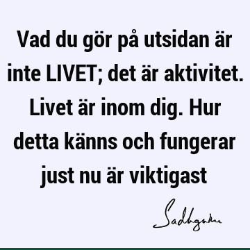 Vad du gör på utsidan är inte LIVET; det är aktivitet. Livet är inom dig. Hur detta känns och fungerar just nu är