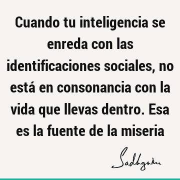 Cuando tu inteligencia se enreda con las identificaciones sociales, no está en consonancia con la vida que llevas dentro. Esa es la fuente de la