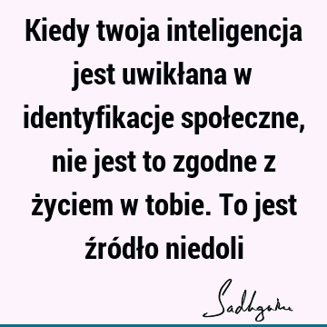 Kiedy twoja inteligencja jest uwikłana w identyfikacje społeczne, nie jest to zgodne z życiem w tobie. To jest źródło