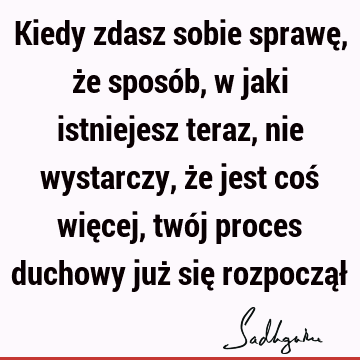 Kiedy zdasz sobie sprawę, że sposób, w jaki istniejesz teraz, nie wystarczy, że jest coś więcej, twój proces duchowy już się rozpoczął