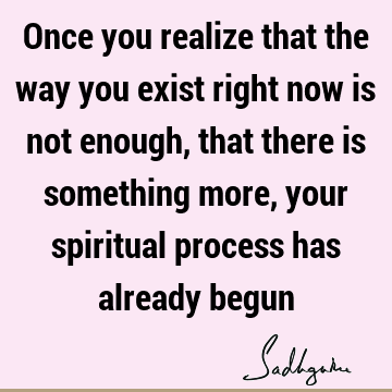 Once you realize that the way you exist right now is not enough, that there is something more, your spiritual process has already