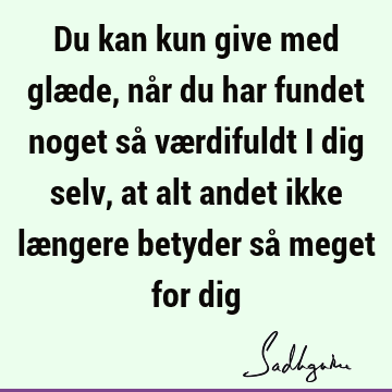 Du kan kun give med glæde, når du har fundet noget så værdifuldt i dig selv, at alt andet ikke længere betyder så meget for