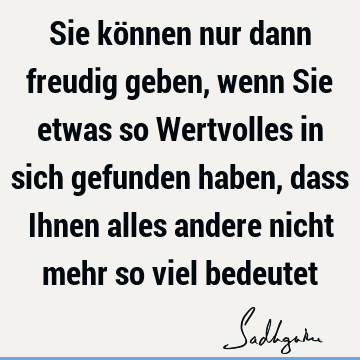 Sie können nur dann freudig geben, wenn Sie etwas so Wertvolles in sich gefunden haben, dass Ihnen alles andere nicht mehr so viel