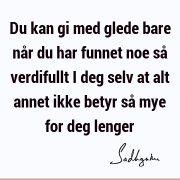 Du kan gi med glede bare når du har funnet noe så verdifullt i deg selv at alt annet ikke betyr så mye for deg