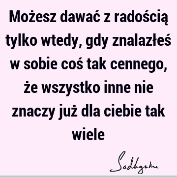 Możesz dawać z radością tylko wtedy, gdy znalazłeś w sobie coś tak cennego, że wszystko inne nie znaczy już dla ciebie tak