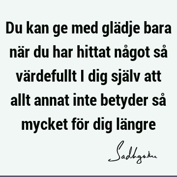 Du kan ge med glädje bara när du har hittat något så värdefullt i dig själv att allt annat inte betyder så mycket för dig lä