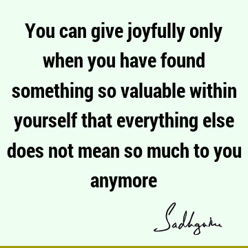 You can give joyfully only when you have found something so valuable within yourself that everything else does not mean so much to you