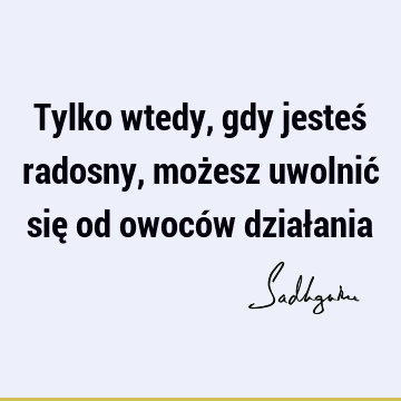 Tylko wtedy, gdy jesteś radosny, możesz uwolnić się od owoców dział