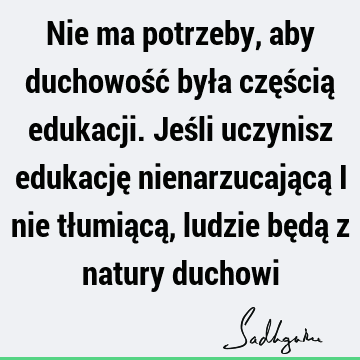 Nie ma potrzeby, aby duchowość była częścią edukacji. Jeśli uczynisz edukację nienarzucającą i nie tłumiącą, ludzie będą z natury