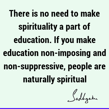 There is no need to make spirituality a part of education. If you make education non-imposing and non-suppressive, people are naturally