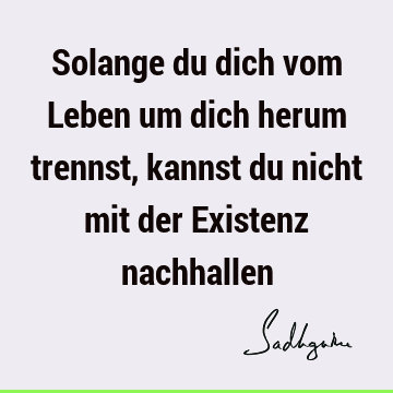 Solange du dich vom Leben um dich herum trennst, kannst du nicht mit der Existenz