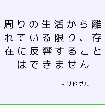 周りの生活から離れている限り、存在に反響することはできません